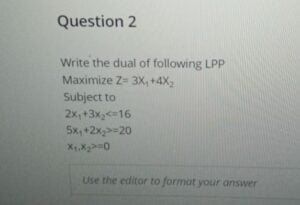 Write the dual of following LPP Maximize Z= 3X1+4X2 Subject to 2x1+3x2<=16 5x1+2x2>=20 x1,x2>=0